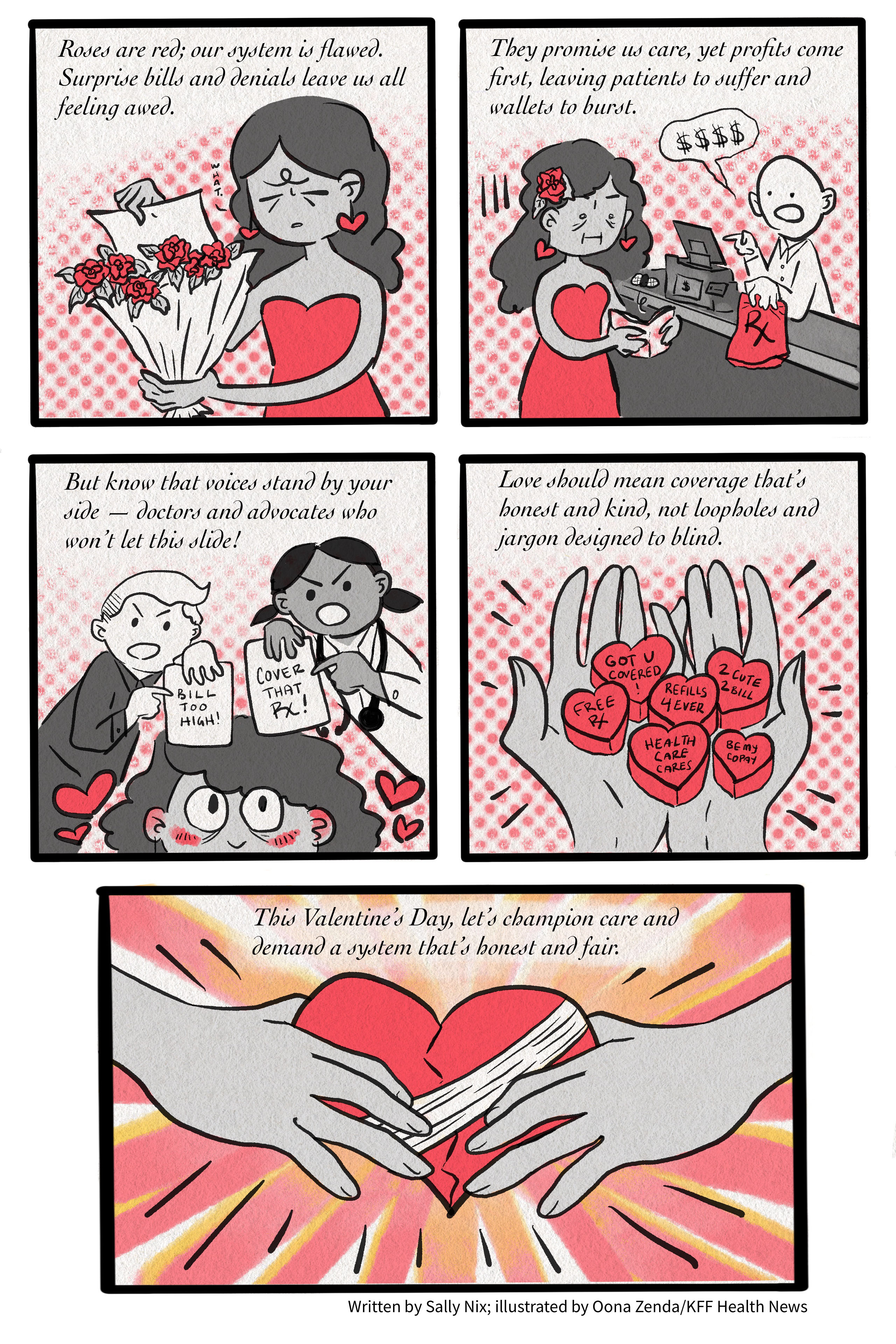 2025-valentine-winner-nix A five-panel comic. The first panel reads, “Roses are red; our system is flawed. Surprise bills and denials leave us all feeling awed.” It shows a cartoon drawing of a woman pulling a sheet of paper from a bouquet of roses and saying “What,” a look of consternation on her face. The second panel reads, “They promise us care, yet profits come first, leaving patients to suffer and wallets to burst.” Below the text is a drawing of the same woman attempting to pick up a prescription from the pharmacy, but there is no money in her wallet. The third panel reads, “But know that voices stand by your side — doctors and advocates who won’t let this slide!” The cartoon shows an advocate on the left holding a sheet of paper that says, “Bill too high!” and a doctor on the right holding a sheet of paper that says, “Cover that Rx!” The comic’s main character smiles up at them both. The fourth panel reads, “Love should mean coverage that’s honest and kind, not loopholes and jargon designed to blind.” Below, a pair of hands hold health care-themed heart candies. The last panel reads, “This Valentine’s Day, let’s champion care and demand a system that’s honest and fair.” The drawing below shows two hands holding a bandaged heart.